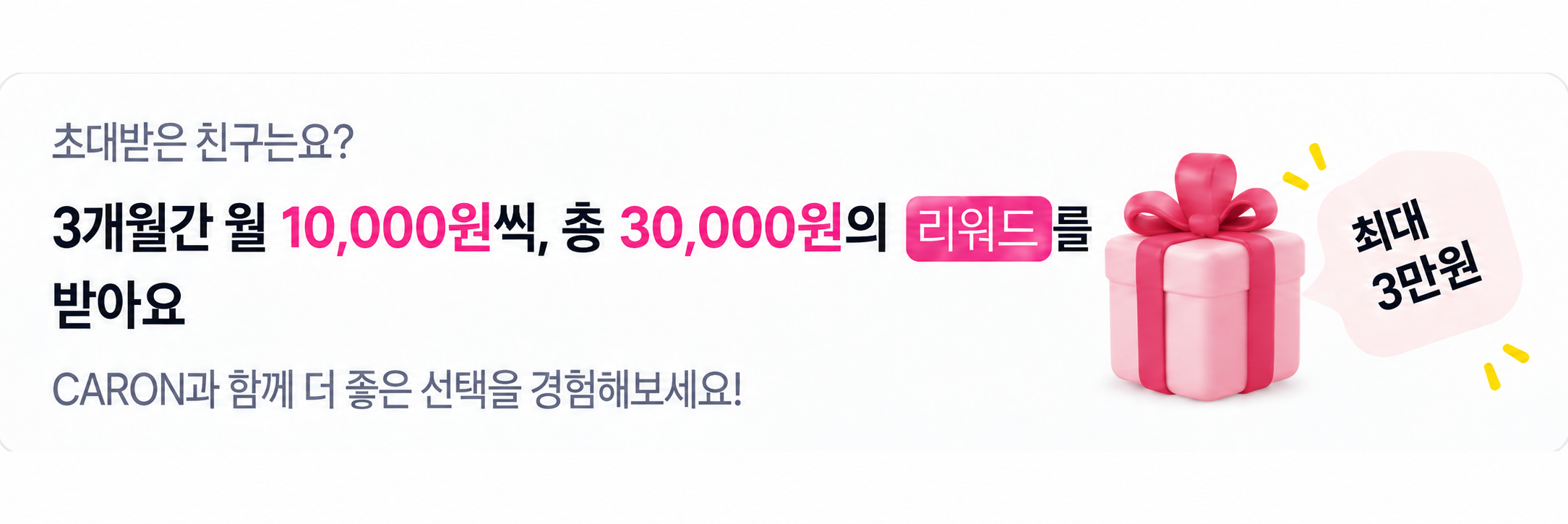 초대받은 친구는요? 3개월간 월 10,000원씩, 총 30,000원의 리워드를 받아요. CARON과 함께 더 좋은 선택을 경험해보세요!
